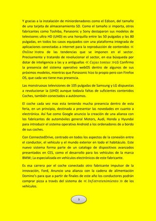 Y gracias a la instalación de miniordenadores como el Edison, del tamaño
de una tarjeta de almacenamiento SD. Como el tamaño si importa, otros
fabricantes como Toshiba, Panasonic y Sony destaparon sus modelos de
televisores ultra HD (UHD) es una horquilla entre las 50 pulgadas y las 80
pulgadas, en todos los casos equipados con una plataforma integrada de
aplicaciones conectadas a internet para la reproducción de contenidos ≪
𝑂𝑛𝑙𝑖𝑛𝑒 ≫otra de las tendencias que se imponen en el sector.
Precisamente y tratando de revolucionar el sector, en esa búsqueda por
dotar de inteligencia a las y a antiguallas ≪ 𝐶𝑎𝑗𝑎𝑠 𝑡𝑜𝑛𝑡𝑎𝑠 ≫LG Confirmo
la presencia del sistema operativo webOS dentro de algunos de sus
próximos modelos, mientras que Panasonic hizo lo propio pero con Firefox
OS, que cada vez tiene mas presencia.
Las monstruosas televisiones de 105 pulgadas de Samsung y LG dispuestas
a revolucionar la (UHD) aunque todavía faltas de suficientes contenidos
Coches, también conectados a autónomos.
El coche cada vez mas esta teniendo mucha presencia dentro de esta
feria, en un principio, destinada a presentar las novedades en cuanto a
electrónica. Así fue como Google anuncio la creación de una alianza con
los fabricantes de automóviles general Motors, Audi, Honda y Hyundai
para introducir el sistema operativo Android a los ordenadores de a bordo
de sus coches.
Con ConnectedDrive, centrado en todos los aspectos de la conexión entre
el conductor, el vehículo y el mundo exterior en todo el habitáculo. Este
nuevo sistema forma parte de un catalogo de dispositivos avanzados
presentados en CES, como el desarrollo para los vehículos de la marca
BMW; La especializada en vehículos electrónicos de este fabricante.
Es esa carrera por el coche conectado otro fabricante impulsor de la
innovación, Ford, Anuncio una alianza con la cadena de alimentación
Domino’s para que a partir de finales de este año los conductores podrán
comprar pizza a través del sistema de ≪ 𝐼𝑛𝑓𝑜𝑡𝑟𝑒𝑡𝑒𝑛𝑖𝑚𝑖𝑒𝑛𝑡𝑜 ≫ de los
vehículos.
3
 