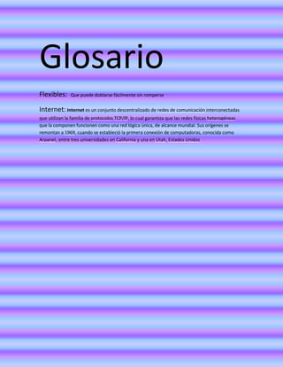 Glosario
Flexibles:

Que puede doblarse fácilmente sin romperse

Internet: Internet es un conjunto descentralizado de redes de comunicación interconectadas
que utilizan la familia de protocolos TCP/IP, lo cual garantiza que las redes físicas heterogéneas
que la componen funcionen como una red lógica única, de alcance mundial. Sus orígenes se
remontan a 1969, cuando se estableció la primera conexión de computadoras, conocida como
Arpanet, entre tres universidades en California y una en Utah, Estados Unidos

 