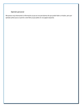 Opinión personal
Me parece muy interesante la información ya que asi nos percatamos de que puede haber un hacker, pero por
ejemplo yahoo puso un parche a este fallo ya que podía ser una pagina expuesta.
 