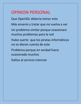 OPINION PERSONAL
Que OpenSSL debería tomar esto
Más enserio y tratar que no vuelva a ver
Un problema similar porque ocasionara
muchos problemas para la red
Hubo suerte que los piratas informáticos
no se dieran cuenta de este
Problema porque en verdad fuera
ocasionado muchos
Daños al servicio internet
 