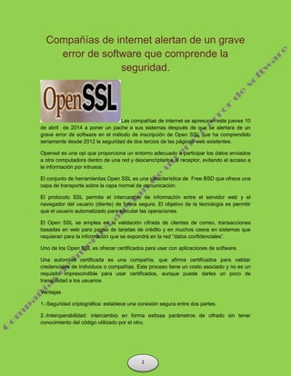 Compañías de internet alertan de un grave
error de software que comprende la
seguridad.
Las compañías de internet se apresuran este jueves 10
de abril de 2014 a poner un pache a sus sistemas después de que se alertara de un
grave error de software en el método de inscripción de Open SSL que ha comprendido
seriamente desde 2012 la seguridad de dos tercios de las páginas web existentes.
Openssl es una opi que proporciona un entorno adecuado a participar los datos enviados
a otra computadora dentro de una red y descencriptarlos al receptor, evitando el acceso a
la información por intrusos.
El conjunto de herramientas Open SSL es una característica de Free BSD que ofrece una
capa de transporte sobre la capa normal de comunicación.
El protocolo SSL permite el intercambio de información entre el servidor web y el
navegador del usuario (diente) de forma segura. El objetivo de la tecnología es permitir
que el usuario automatizado para ejecutar las operaciones.
El Open SSL se emplea en la validación cifrada de clientes de correo, transacciones
basadas en web para pagos de tarjetas de crédito y en muchos casos en sistemas que
requieran para la información que se expondrá en la red “datos confidenciales”.
Uno de los Open SSL es ofrecer certificados para usar con aplicaciones de software.
Una autoridad certificada es una compañía, que afirma certificados para validar
credenciales de individuos o compañías. Este proceso tiene un costo asociado y no es un
requisito imprescindible para usar certificados, aunque puede darles un poco de
tranquilidad a los usuarios.
Ventajas
1.-Seguridad criptográfica: establece una conexión segura entre dos partes.
2.-Interoperabilidad: intercambio en forma exitosa parámetros de cifrado sin tener
conocimiento del código utilizado por el otro.
2
 