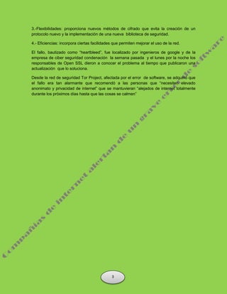 3.-Flexibilidades: proporciona nuevos métodos de cifrado que evita la creación de un
protocolo nuevo y la implementación de una nueva biblioteca de seguridad.
4.- Eficiencias: incorpora ciertas facilidades que permiten mejorar el uso de la red.
El fallo, bautizado como “heartbleed”, fue localizado por ingenieros de google y de la
empresa de ciber seguridad condenación la semana pasada y el lunes por la noche los
responsables de Open SSL dieron a conocer el problema al tiempo que publicaron una
actualización que lo soluciona.
Desde la red de seguridad Tor Project, afectada por el error de software, se adquirió que
el fallo era tan alarmante que recomendó a las personas que “necesiten elevado
anonimato y privacidad de internet” que se mantuvieran “alejados de internet totalmente
durante los próximos días hasta que las cosas se calmen”
3
 