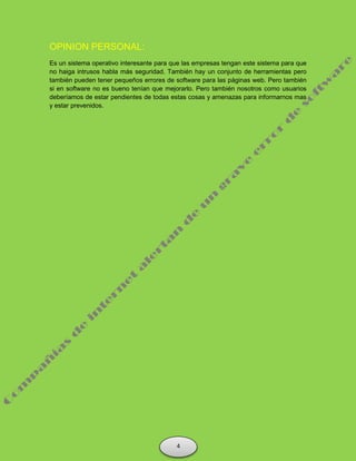 OPINION PERSONAL:
Es un sistema operativo interesante para que las empresas tengan este sistema para que
no haiga intrusos habla más seguridad. También hay un conjunto de herramientas pero
también pueden tener pequeños errores de software para las páginas web. Pero también
si en software no es bueno tenían que mejorarlo. Pero también nosotros como usuarios
deberíamos de estar pendientes de todas estas cosas y amenazas para informarnos mas
y estar prevenidos.
4
 