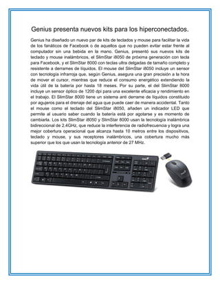 Genius presenta nuevos kits para los hiperconectados.
Genius ha diseñado un nuevo par de kits de teclados y mouse para facilitar la vida
de los fanáticos de Facebook o de aquellos que no pueden evitar estar frente al
computador sin una bebida en la mano. Genius, presentó sus nuevos kits de
teclado y mouse inalámbricos, el SlimStar i8050 de próxima generación con tecla
para Facebook, y el SlimStar 8000 con teclas ultra delgadas de tamaño completo y
resistente a derrames de líquidos. El mouse del SlimStar i8050 incluye un sensor
con tecnología infrarroja que, según Genius, asegura una gran precisión a la hora
de mover el cursor, mientras que reduce el consumo energético extendiendo la
vida útil de la batería por hasta 18 meses. Por su parte, el del SlimStar 8000
incluye un sensor óptico de 1200 dpi para una excelente eficacia y rendimiento en
el trabajo. El SlimStar 8000 tiene un sistema anti derrame de líquidos constituido
por agujeros para el drenaje del agua que puede caer de manera accidental. Tanto
el mouse como el teclado del SlimStar i8050, añaden un indicador LED que
permite al usuario saber cuando la batería está por agotarse y es momento de
cambiarla. Los kits SlimStar i8050 y SlimStar 8000 usan la tecnología inalámbrica
bidireccional de 2.4GHz, que reduce la interferencia de radiofrecuencia y logra una
mejor cobertura operacional que alcanza hasta 10 metros entre los dispositivos,
teclado y mouse, y sus receptores inalámbricos, una cobertura mucho más
superior que los que usan la tecnología anterior de 27 MHz.
 