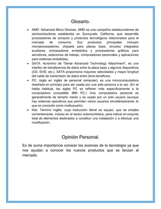 Glosario.
 AMD: Advanced Micro Devices. AMD es una compañía estadounidense de
semiconductores establecida en Sunnyvale, California, que desarrolla
procesadores de cómputo y productos tecnológicos relacionados para el
mercado de consumo. Sus productos principales incluyen
microprocesadores, chipsets para placas base, circuitos integrados
auxiliares, procesadores embebidos y procesadores gráficos para
servidores, estaciones de trabajo, computadores personales y aplicaciones
para sistemas embebidos.
 SATA: Acrónimo de "Serial Advanced Technology Attachment", es una
interfaz de transferencia de datos entre la placa base y algunos dispositivos
(CD, DVD, etc.). SATA proporciona mayores velocidades y mayor longitud
del cable de transmisión de datos entre otros beneficios.
 PC: (sigla en inglés de personal computer), es una microcomputadora
diseñada en principio para ser usada por una sola persona a la vez. (En el
habla habitual, las siglas PC se refieren más específicamente a la
computadora compatible IBM PC.) Una computadora personal es
generalmente de tamaño medio y es usado por un solo usuario (aunque
hay sistemas operativos que permiten varios usuarios simultáneamente, lo
que es conocido como multiusuario).
 Kits: Término inglés, cuya traducción literal es equipo, que se emplea
corrientemente, incluso en el sector automovilístico, para indicar el conjunto
total de elementos destinados a constituir una instalación o a efectuar una
modificación.
Opinión Personal.
Es de suma importancia conocer los avances de la tecnología ya que
nos ayudan a conocer los nuevos productos que se lanzan al
mercado.
 