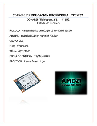 COLEGIO DE EDUCACION PROFECIONAL TECNICA.
CONALEP Tlalnepantla 1. # 193.
Estado de México.
MODULO: Mantenimiento de equipo de cómputo básico.
ALUMNO: Francisco Javier Martínez Aguilar.
GRUPO: 203.
PTB: Informática.
TEMA: NOTICIA 7.
FECHA DE ENTREGA: 21/Mayo/2014.
PROFESOR: Acosta Serna Hugo.
 