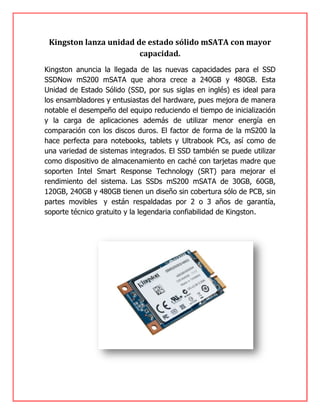 Kingston lanza unidad de estado sólido mSATA con mayor
capacidad.
Kingston anuncia la llegada de las nuevas capacidades para el SSD
SSDNow mS200 mSATA que ahora crece a 240GB y 480GB. Esta
Unidad de Estado Sólido (SSD, por sus siglas en inglés) es ideal para
los ensambladores y entusiastas del hardware, pues mejora de manera
notable el desempeño del equipo reduciendo el tiempo de inicialización
y la carga de aplicaciones además de utilizar menor energía en
comparación con los discos duros. El factor de forma de la mS200 la
hace perfecta para notebooks, tablets y Ultrabook PCs, así como de
una variedad de sistemas integrados. El SSD también se puede utilizar
como dispositivo de almacenamiento en caché con tarjetas madre que
soporten Intel Smart Response Technology (SRT) para mejorar el
rendimiento del sistema. Las SSDs mS200 mSATA de 30GB, 60GB,
120GB, 240GB y 480GB tienen un diseño sin cobertura sólo de PCB, sin
partes movibles y están respaldadas por 2 o 3 años de garantía,
soporte técnico gratuito y la legendaria confiabilidad de Kingston.
 