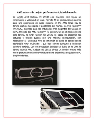 AMD estrena la tarjeta gráfica más rápida del mundo.
La tarjeta AMD Radeon R9 295X2 está diseñada para lograr un
rendimiento y velocidad sin igual. Permite 4K en configuración máxima
para una experiencia de juego extrema en PC. AMD lanzó hoy la
tarjeta gráfica más rápida y ponderosa del mundo, la AMD Radeon™
R9 295X2, diseñada para los entusiastas más exigentes del juegos en
la PC. Uniendo dos AMD Radeon™ R9 Series GPUs en el diseño de una
sola tarjeta, la AMD Radeon R9 295X2 es capaz de presentar los
actuales y futuros juegos con una máxima configuración, con
resolución 4K . Un nuevo nivel de inmersión de audio es posible con la
tecnología AMD TrueAudio , que trae sonido surround a cualquier
audífono estéreo. Con un procesador dedicado al audio en la GPU, la
tarjeta gráfica AMD Radeon R9 295X2 ofrece un sonido mucho más
rico y profundamente envolvente para una experiencia de juego de PC
sin,precedentes.
 
