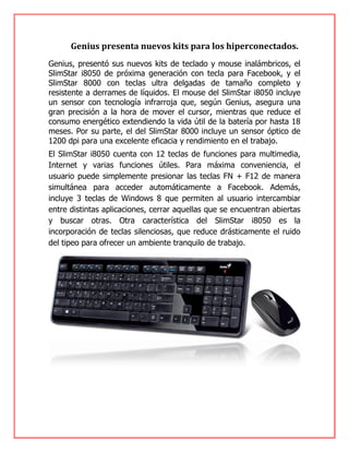 Genius presenta nuevos kits para los hiperconectados.
Genius, presentó sus nuevos kits de teclado y mouse inalámbricos, el
SlimStar i8050 de próxima generación con tecla para Facebook, y el
SlimStar 8000 con teclas ultra delgadas de tamaño completo y
resistente a derrames de líquidos. El mouse del SlimStar i8050 incluye
un sensor con tecnología infrarroja que, según Genius, asegura una
gran precisión a la hora de mover el cursor, mientras que reduce el
consumo energético extendiendo la vida útil de la batería por hasta 18
meses. Por su parte, el del SlimStar 8000 incluye un sensor óptico de
1200 dpi para una excelente eficacia y rendimiento en el trabajo.
El SlimStar i8050 cuenta con 12 teclas de funciones para multimedia,
Internet y varias funciones útiles. Para máxima conveniencia, el
usuario puede simplemente presionar las teclas FN + F12 de manera
simultánea para acceder automáticamente a Facebook. Además,
incluye 3 teclas de Windows 8 que permiten al usuario intercambiar
entre distintas aplicaciones, cerrar aquellas que se encuentran abiertas
y buscar otras. Otra característica del SlimStar i8050 es la
incorporación de teclas silenciosas, que reduce drásticamente el ruido
del tipeo para ofrecer un ambiente tranquilo de trabajo.
 