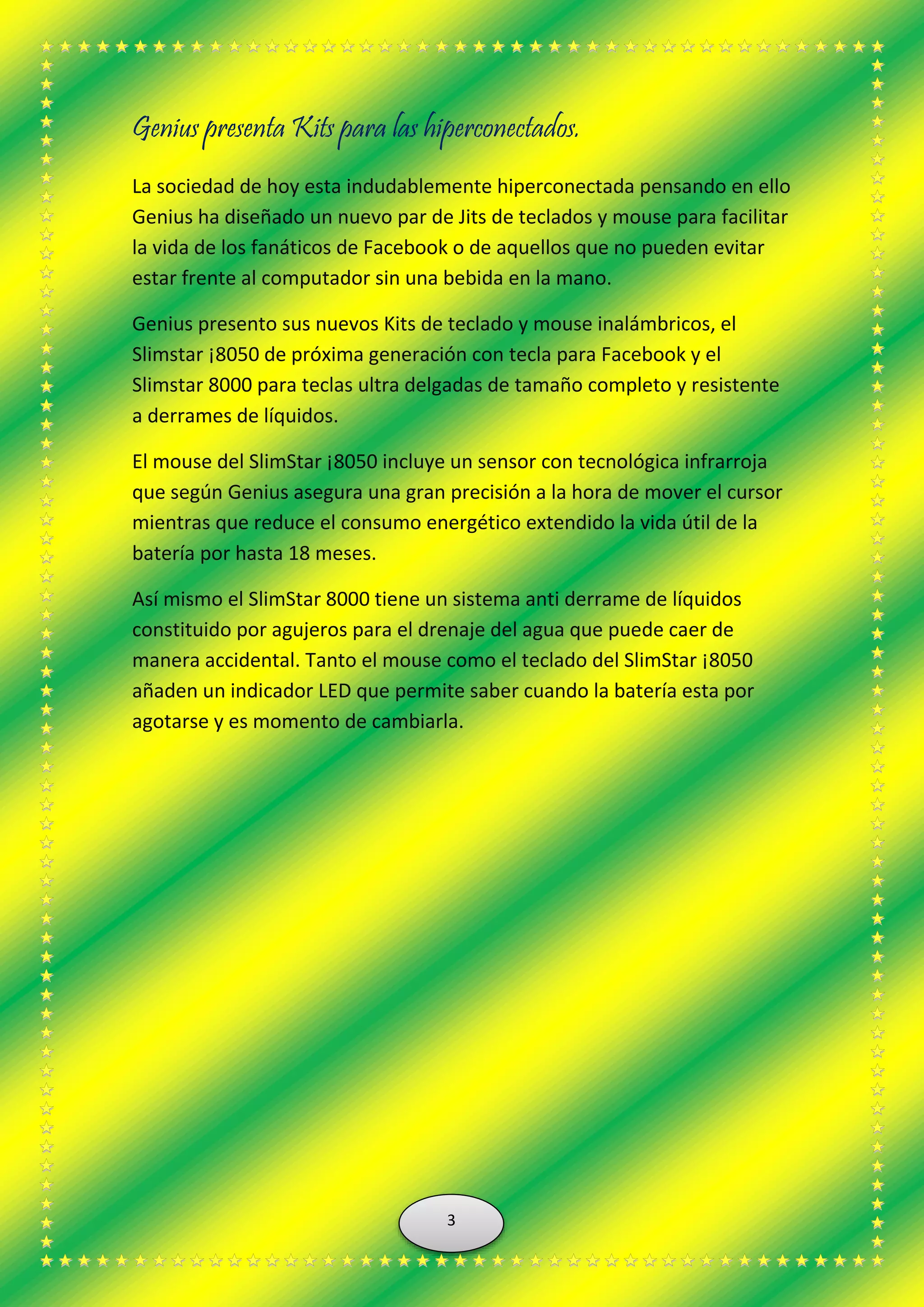 Genius presenta Kits para las hiperconectados.
La sociedad de hoy esta indudablemente hiperconectada pensando en ello
Genius ha diseñado un nuevo par de Jits de teclados y mouse para facilitar
la vida de los fanáticos de Facebook o de aquellos que no pueden evitar
estar frente al computador sin una bebida en la mano.
Genius presento sus nuevos Kits de teclado y mouse inalámbricos, el
Slimstar ¡8050 de próxima generación con tecla para Facebook y el
Slimstar 8000 para teclas ultra delgadas de tamaño completo y resistente
a derrames de líquidos.
El mouse del SlimStar ¡8050 incluye un sensor con tecnológica infrarroja
que según Genius asegura una gran precisión a la hora de mover el cursor
mientras que reduce el consumo energético extendido la vida útil de la
batería por hasta 18 meses.
Así mismo el SlimStar 8000 tiene un sistema anti derrame de líquidos
constituido por agujeros para el drenaje del agua que puede caer de
manera accidental. Tanto el mouse como el teclado del SlimStar ¡8050
añaden un indicador LED que permite saber cuando la batería esta por
agotarse y es momento de cambiarla.
3
 