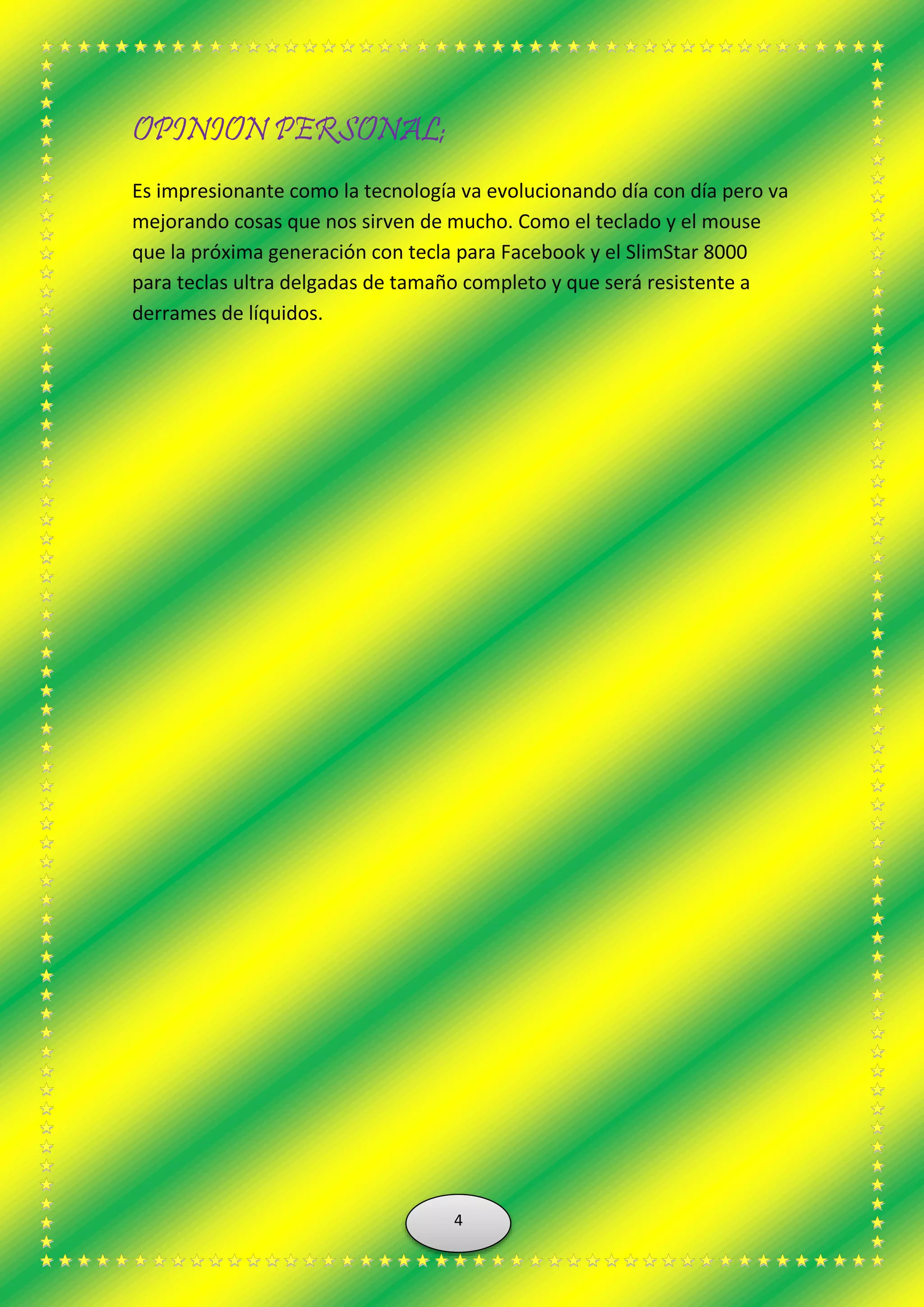 OPINION PERSONAL;
Es impresionante como la tecnología va evolucionando día con día pero va
mejorando cosas que nos sirven de mucho. Como el teclado y el mouse
que la próxima generación con tecla para Facebook y el SlimStar 8000
para teclas ultra delgadas de tamaño completo y que será resistente a
derrames de líquidos.
4
 