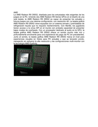 AMD
La AMD Radeon R9 295X2, diseñada para los entusiastas más exigentes de los
juegos en la PC. Uniendo dos AMD Radeon R9 Series GPUs en el diseño de una
sola tarjeta, la AMD Radeon R9 295X2 es capaz de presentar los actuales y
futuros juegos con una máxima configuración, con resolución 4K .La tarjeta gráfica
AMD Radeon R9 295X2 viene equipada con un sistema cerrado y preinstalado de
refrigeración líquida que no requiere mantenimiento. Con Mantle, los jugadores
tienen acceso a la única API en el mundo con probada capacidad de presentar
bajos niveles de overheads. Con un procesador dedicado al audio en la GPU, la
tarjeta gráfica AMD Radeon R9 295X2 ofrece un sonido mucho más rico y
profundamente envolvente para una experiencia de juego de PC sin precedentes.
Junto al sonido, la tarjeta gráfica AMD Radeon R9 295X2 marca el nivel para
experiencias visuales en títulos para PC actuales y que se lanzarán pronto,
manejando sin esfuerzo la alta resolución y las configuraciones multi-monitor con
la tecnología AMD Eyefinity.
 