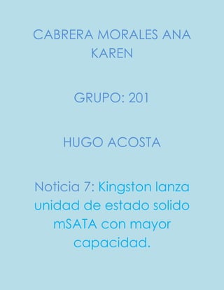 CABRERA MORALES ANA
KAREN
GRUPO: 201
HUGO ACOSTA
Noticia 7: Kingston lanza
unidad de estado solido
mSATA con mayor
capacidad.
 