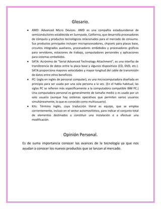 Glosario.
AMD: Advanced Micro Devices. AMD es una compañía estadounidense de
semiconductores establecida en Sunnyvale, California, que desarrolla procesadores
de cómputo y productos tecnológicos relacionados para el mercado de consumo.
Sus productos principales incluyen microprocesadores, chipsets para placas base,
circuitos integrados auxiliares, procesadores embebidos y procesadores gráficos
para servidores, estaciones de trabajo, computadores personales y aplicaciones
para sistemas embebidos.
SATA: Acrónimo de "Serial Advanced Technology Attachment", es una interfaz de
transferencia de datos entre la placa base y algunos dispositivos (CD, DVD, etc.).
SATA proporciona mayores velocidades y mayor longitud del cable de transmisión
de datos entre otros beneficios.
PC: (sigla en inglés de personal computer), es una microcomputadora diseñada en
principio para ser usada por una sola persona a la vez. (En el habla habitual, las
siglas PC se refieren más específicamente a la computadora compatible IBM PC.)
Una computadora personal es generalmente de tamaño medio y es usado por un
solo usuario (aunque hay sistemas operativos que permiten varios usuarios
simultáneamente, lo que es conocido como multiusuario).
Kits: Término inglés, cuya traducción literal es equipo, que se emplea
corrientemente, incluso en el sector automovilístico, para indicar el conjunto total
de elementos destinados a constituir una instalación o a efectuar una
modificación.
Opinión Personal.
Es de suma importancia conocer los avances de la tecnología ya que nos
ayudan a conocer los nuevos productos que se lanzan al mercado.
 