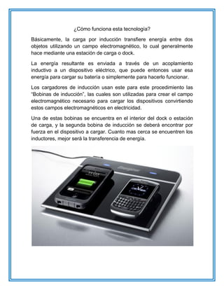 ¿Cómo funciona esta tecnología?
Básicamente, la carga por inducción transfiere energía entre dos
objetos utilizando un campo electromagnético, lo cual generalmente
hace mediante una estación de carga o dock.
La energía resultante es enviada a través de un acoplamiento
inductivo a un dispositivo eléctrico, que puede entonces usar esa
energía para cargar su batería o simplemente para hacerlo funcionar.
Los cargadores de inducción usan este para este procedimiento las
“Bobinas de inducción”, las cuales son utilizadas para crear el campo
electromagnético necesario para cargar los dispositivos convirtiendo
estos campos electromagnéticos en electricidad.
Una de estas bobinas se encuentra en el interior del dock o estación
de carga, y la segunda bobina de inducción se deberá encontrar por
fuerza en el dispositivo a cargar. Cuanto mas cerca se encuentren los
inductores, mejor será la transferencia de energía.
 