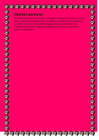 Opinión personal:
Es asombroso como inventaron un cargador inalámbrico tal vez en una de
esas tu celular se le acaba la pila y te llamaran o tienes una emergencia y
tu celular sin pila y no hay donde cargarlo ahora ya no tendrás ese
problema solo llevar tu cargador inalámbrico y con eso se solucionan
todos tus problemas.
 