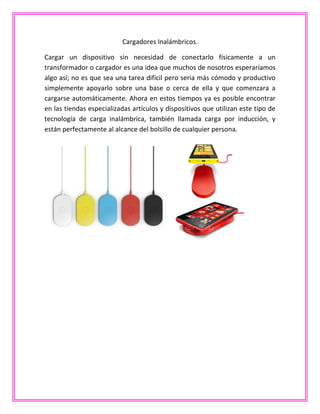 Cargadores Inalámbricos.
Cargar un dispositivo sin necesidad de conectarlo físicamente a un
transformador o cargador es una idea que muchos de nosotros esperaríamos
algo así; no es que sea una tarea difícil pero seria más cómodo y productivo
simplemente apoyarlo sobre una base o cerca de ella y que comenzara a
cargarse automáticamente. Ahora en estos tiempos ya es posible encontrar
en las tiendas especializadas artículos y dispositivos que utilizan este tipo de
tecnología de carga inalámbrica, también llamada carga por inducción, y
están perfectamente al alcance del bolsillo de cualquier persona.
 