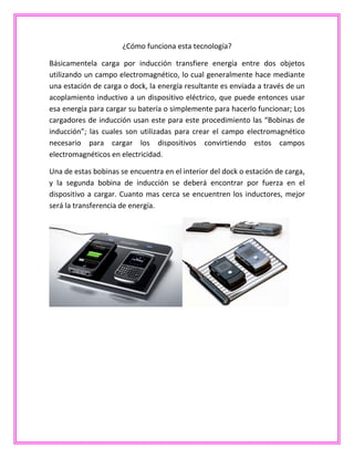 ¿Cómo funciona esta tecnología?
Básicamentela carga por inducción transfiere energía entre dos objetos
utilizando un campo electromagnético, lo cual generalmente hace mediante
una estación de carga o dock, la energía resultante es enviada a través de un
acoplamiento inductivo a un dispositivo eléctrico, que puede entonces usar
esa energía para cargar su batería o simplemente para hacerlo funcionar; Los
cargadores de inducción usan este para este procedimiento las “Bobinas de
inducción”; las cuales son utilizadas para crear el campo electromagnético
necesario para cargar los dispositivos convirtiendo estos campos
electromagnéticos en electricidad.
Una de estas bobinas se encuentra en el interior del dock o estación de carga,
y la segunda bobina de inducción se deberá encontrar por fuerza en el
dispositivo a cargar. Cuanto mas cerca se encuentren los inductores, mejor
será la transferencia de energía.
 