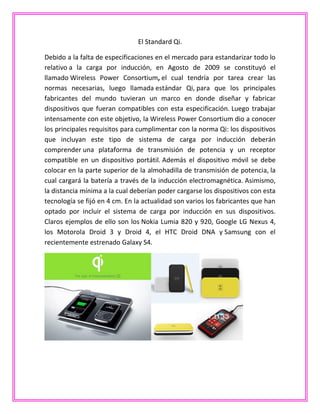 El Standard Qi.
Debido a la falta de especificaciones en el mercado para estandarizar todo lo
relativo a la carga por inducción, en Agosto de 2009 se constituyó el
llamado Wireless Power Consortium, el cual tendría por tarea crear las
normas necesarias, luego llamada estándar Qi, para que los principales
fabricantes del mundo tuvieran un marco en donde diseñar y fabricar
dispositivos que fueran compatibles con esta especificación. Luego trabajar
intensamente con este objetivo, la Wireless Power Consortium dio a conocer
los principales requisitos para cumplimentar con la norma Qi: los dispositivos
que incluyan este tipo de sistema de carga por inducción deberán
comprender una plataforma de transmisión de potencia y un receptor
compatible en un dispositivo portátil. Además el dispositivo móvil se debe
colocar en la parte superior de la almohadilla de transmisión de potencia, la
cual cargará la batería a través de la inducción electromagnética. Asimismo,
la distancia mínima a la cual deberían poder cargarse los dispositivos con esta
tecnología se fijó en 4 cm. En la actualidad son varios los fabricantes que han
optado por incluir el sistema de carga por inducción en sus dispositivos.
Claros ejemplos de ello son los Nokia Lumia 820 y 920, Google LG Nexus 4,
los Motorola Droid 3 y Droid 4, el HTC Droid DNA y Samsung con el
recientemente estrenado Galaxy S4.
 