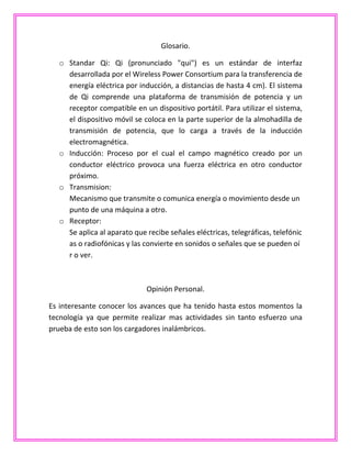 Glosario.
o Standar Qi: Qi (pronunciado "qui") es un estándar de interfaz
desarrollada por el Wireless Power Consortium para la transferencia de
energía eléctrica por inducción, a distancias de hasta 4 cm). El sistema
de Qi comprende una plataforma de transmisión de potencia y un
receptor compatible en un dispositivo portátil. Para utilizar el sistema,
el dispositivo móvil se coloca en la parte superior de la almohadilla de
transmisión de potencia, que lo carga a través de la inducción
electromagnética.
o Inducción: Proceso por el cual el campo magnético creado por un
conductor eléctrico provoca una fuerza eléctrica en otro conductor
próximo.
o Transmision:
Mecanismo que transmite o comunica energía o movimiento desde un
punto de una máquina a otro.
o Receptor:
Se aplica al aparato que recibe señales eléctricas, telegráficas, telefónic
as o radiofónicas y las convierte en sonidos o señales que se pueden oí
r o ver.
Opinión Personal.
Es interesante conocer los avances que ha tenido hasta estos momentos la
tecnología ya que permite realizar mas actividades sin tanto esfuerzo una
prueba de esto son los cargadores inalámbricos.
 