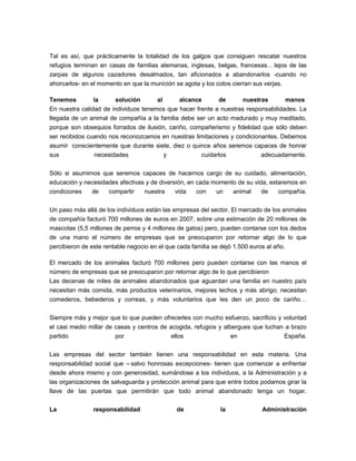 Tal es así, que prácticamente la totalidad de los galgos que consiguen rescatar nuestros
refugios terminan en casas de familias alemanas, inglesas, belgas, francesas… lejos de las
zarpas de algunos cazadores desalmados, tan aficionados a abandonarlos -cuando no
ahorcarlos- en el momento en que la munición se agota y los cotos cierran sus verjas.

Tenemos         la     solución       al      alcance      de       nuestras       manos
En nuestra calidad de individuos tenemos que hacer frente a nuestras responsabilidades. La
llegada de un animal de compañía a la familia debe ser un acto madurado y muy meditado,
porque son obsequios forrados de ilusión, cariño, compañerismo y fidelidad que sólo deben
ser recibidos cuando nos reconozcamos en nuestras limitaciones y condicionantes. Debemos
asumir conscientemente que durante siete, diez o quince años seremos capaces de honrar
sus             necesidades              y           cuidarlos            adecuadamente.

Sólo si asumimos que seremos capaces de hacernos cargo de su cuidado, alimentación,
educación y necesidades afectivas y de diversión, en cada momento de su vida, estaremos en
condiciones   de    compartir    nuestra     vida    con   un   animal     de    compañía.

Un paso más allá de los individuos están las empresas del sector. El mercado de los animales
de compañía facturó 700 millones de euros en 2007, sobre una estimación de 20 millones de
mascotas (5,5 millones de perros y 4 millones de gatos) pero, pueden contarse con los dedos
de una mano el número de empresas que se preocuparon por retornar algo de lo que
percibieron de este rentable negocio en el que cada familia se dejó 1.500 euros al año.

El mercado de los animales facturó 700 millones pero pueden contarse con las manos el
número de empresas que se preocuparon por retornar algo de lo que percibieron
Las decenas de miles de animales abandonados que aguardan una familia en nuestro país
necesitan más comida, más productos veterinarios, mejores techos y más abrigo; necesitan
comederos, bebederos y correas, y más voluntarios que les den un poco de cariño…

Siempre más y mejor que lo que pueden ofrecerles con mucho esfuerzo, sacrificio y voluntad
el casi medio millar de casas y centros de acogida, refugios y albergues que luchan a brazo
partido                 por                 ellos                 en               España.

Las empresas del sector también tienen una responsabilidad en esta materia. Una
responsabilidad social que – salvo honrosas excepciones- tienen que comenzar a enfrentar
desde ahora mismo y con generosidad, sumándose a los individuos, a la Administración y a
las organizaciones de salvaguarda y protección animal para que entre todos podamos girar la
llave de las puertas que permitirán que todo animal abandonado tenga un hogar.

La              responsabilidad                de              la             Administración
 