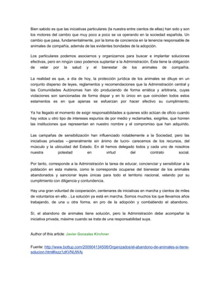 Bien sabido es que las iniciativas particulares (la nuestra entre cientos de ellas) han sido y son
los motores del cambio que muy poco a poco se va operando en la sociedad española. Un
cambio que pasa, fundamentalmente, por la toma de conciencia en la tenencia responsable de
animales de compañía, además de las evidentes bondades de la adopción.

Los particulares podemos asociarnos y organizarnos para buscar e implantar soluciones
efectivas, pero en ningún caso podemos suplantar a la Administración. Ésta tiene la obligación
de velar por la salud y el bienestar de los animales de compañía.

La realidad es que, a día de hoy, la protección jurídica de los animales se diluye en un
conjunto disperso de leyes, reglamentos y recomendaciones que la Administración central y
las Comunidades Autónomas han ido produciendo de forma errática y arbitraria, cuyas
violaciones son sancionadas de forma dispar y en lo único en que coinciden todos estos
estamentos es en que apenas se esfuerzan por hacer efectivo su cumplimiento.

Ya ha llegado el momento de exigir responsabilidades a quienes sólo actúan de oficio cuando
hay votos u otro tipo de intereses espurios de por medio y reclamarles, exigirles, que honren
las instituciones que representan en nuestro nombre y el compromiso que han adquirido.

Las campañas de sensibilización han influenciado notablemente a la Sociedad, pero las
iniciativas privadas – generalmente sin ánimo de lucro- carecemos de los recursos, del
músculo y la ubicuidad del Estado. En él hemos delegado todos y cada uno de nosotros
nuestra         potestad          en          virtud         del         contrato          social.

Por tanto, corresponde a la Administración la tarea de educar, concienciar y sensibilizar a la
población en esta materia, como le corresponde ocuparse del bienestar de los animales
abandonados y sancionar leyes únicas para todo el territorio nacional, velando por su
cumplimiento con diligencia y contundencia.

Hay una gran voluntad de cooperación, centenares de iniciativas en marcha y cientos de miles
de voluntarios en ello… La solución ya está en marcha. Somos muchos los que llevamos años
trabajando, de una u otra forma, en pro de la adopción y combatiendo el abandono.

Sí, el abandono de animales tiene solución, pero la Administración debe acompañar la
iniciativa privada, máxime cuando se trata de una responsabilidad suya.


Author of this article: Javier Gonzalez Kirchner


Fuente: http://www.bottup.com/200904134508/Organizados/el-abandono-de-animales-si-tiene-
solucion.html#ixzz1zKVNUWAj
 