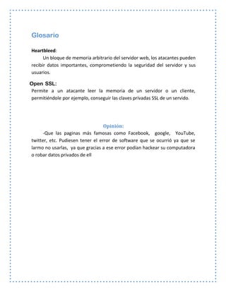 Glosario
Heartbleed:
Un bloque de memoria arbitrario del servidor web, los atacantes pueden
recibir datos importantes, comprometiendo la seguridad del servidor y sus
usuarios.
Open SSL:
Permite a un atacante leer la memoria de un servidor o un cliente,
permitiéndole por ejemplo, conseguir las claves privadas SSL de un servido.
Opinión:
-Que las paginas más famosas como Facebook, google, YouTube,
twitter, etc. Pudiesen tener el error de software que se ocurrió ya que se
larmo no usarlas, ya que gracias a ese error podían hackear su computadora
o robar datos privados de ell
 