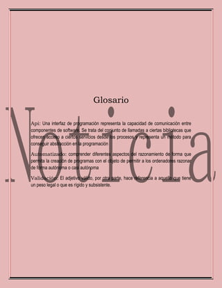 Glosario
Api: Una interfaz de programación representa la capacidad de comunicación entre
componentes de software. Se trata del conjunto de llamadas a ciertas bibliotecas que
ofrecen acceso a ciertos servicios desde los procesos y representa un método para
conseguir abstracción en la programación
Automatizado: comprender diferentes aspectos del razonamiento de forma que
permita la creación de programas con el objeto de permitir a los ordenadores razonar
de forma autónoma o casi autónoma
Validación: El adjetivo válido, por otra parte, hace referencia a aquello que tiene
un peso legal o que es rígido y subsistente.
 