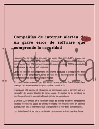 Compañías de internet alertan de
un grave error de software que
comprende la seguridad
Las compañías de internet se apresuran este jueves 10 de abril de 2014 a poner sus
sistemas después de que se alertara de un grave error de software en el método de
inscripción de Open SSL que ha comprendido seriamente desde 2012 la seguridad de
dos tercios de las páginas web existentes.
Opens es una opi que proporciona un entorno adecuado a participar los datos
enviados a otra computadora dentro de una red y descencriptarlos al receptor,
evitando el acceso a la información por intrusos.
El conjunto de herramientas Open SSL es una característica de Free BSD que ofrece
una capa de transporte sobre la capa normal de comunicación.
El protocolo SSL permite el intercambio de información entre el servidor web y el
navegador del usuario (diente) de forma segura. El objetivo de la tecnología es
permitir que el usuario automatizado para ejecutar las operaciones.
El Open SSL se emplea en la validación cifrada de clientes de correo, transacciones
basadas en web para pagos de tarjetas de crédito y en muchos casos en sistemas
que requieran para la información que se expondrá en la red “datos confidenciales”.
Uno de los Open SSL es ofrecer certificados para usar con aplicaciones de software.
1
 