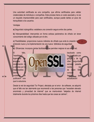 Una autoridad certificada es una compañía, que afirma certificados para validar
credenciales de individuos o compañías. Este proceso tiene un costo asociado y no es
un requisito imprescindible para usar certificados, aunque puede darles un poco de
tranquilidad a los usuarios.
Ventajas
a) Seguridad criptográfica: establece una conexión segura entre dos partes.
b) Interoperabilidad: intercambio en forma exitosa parámetros de cifrado sin tener
conocimiento del código utilizado por el otro.
c) Flexibilidades: proporciona nuevos métodos de cifrado que evita la creación de un
protocolo nuevo y la implementación de una nueva biblioteca de seguridad.
d) Eficiencias: incorpora ciertas facilidades que permiten mejorar el uso de la red.
El fallo, bautizado como
“heartbleed”, fue localizado por
ingenieros de google y de la
empresa de ciber seguridad
condenación la semana pasada
y el lunes por la noche los
responsables de Open SSL
dieron a conocer el
problema al tiempo que
publicaron una actualización
que lo soluciona.
Desde la red de seguridad Tor Project, afectada por el error de software, se adquirió
que el fallo era tan alarmante que recomendó a las personas que “necesiten elevado
anonimato y privacidad de internet” que se mantuvieran “alejados de internet
totalmente durante los próximos días hasta que las cosas se calmen”.
2
 