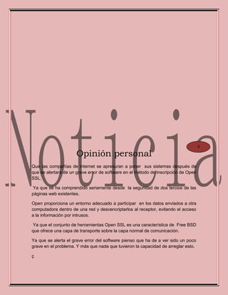 Opinión personal
Que las compañías de internet se apresuran a poner sus sistemas después de
que se alertara de un grave error de software en el método de inscripción de Open
SSL.
Ya que se ha comprendido seriamente desde la seguridad de dos tercios de las
páginas web existentes.
Open proporciona un entorno adecuado a participar en los datos enviados a otra
computadora dentro de una red y descencriptarlos al receptor, evitando el acceso
a la información por intrusos.
Ya que el conjunto de herramientas Open SSL es una característica de Free BSD
que ofrece una capa de transporte sobre la capa normal de comunicación.
Ya que se alerta el grave error del software pienso que ha de a ver sido un poco
grave en el problema. Y más que nada que tuvieron la capacidad de arreglar esto.
ç
3
 