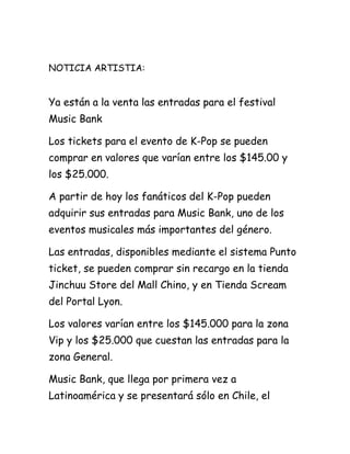 NOTICIA ARTISTIA:


Ya están a la venta las entradas para el festival
Music Bank

Los tickets para el evento de K-Pop se pueden
comprar en valores que varían entre los $145.00 y
los $25.000.

A partir de hoy los fanáticos del K-Pop pueden
adquirir sus entradas para Music Bank, uno de los
eventos musicales más importantes del género.

Las entradas, disponibles mediante el sistema Punto
ticket, se pueden comprar sin recargo en la tienda
Jinchuu Store del Mall Chino, y en Tienda Scream
del Portal Lyon.

Los valores varían entre los $145.000 para la zona
Vip y los $25.000 que cuestan las entradas para la
zona General.

Music Bank, que llega por primera vez a
Latinoamérica y se presentará sólo en Chile, el
 