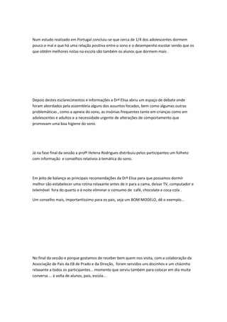 Num estudo realizado em Portugal concluiu-se que cerca de 1/4 dos adolescentes dormem
pouco e mal e que há uma relação positiva entre o sono e o desempenho escolar sendo que os
que obtêm melhores notas na escola são também os alunos que dormem mais .
Depois destes esclarecimentos e informações a Drª Elisa abriu um espaço de debate onde
foram abordados pela assembleia alguns dos assuntos focados, bem como algumas outras
problemáticas , como a apneia do sono, as insónias frequentes tanto em crianças como em
adolescentes e adultos e a necessidade urgente de alterações de comportamento que
promovam uma boa higiene do sono.
Já na fase final da sessão a profª Helena Rodrigues distribuiu pelos participantes um folheto
com informação e conselhos relativos à temática do sono.
Em jeito de balanço as principais recomendações da Drª Elisa para que possamos dormir
melhor são estabelecer uma rotina relaxante antes de ir para a cama, deixar TV, computador e
telemóvel fora do quarto e à noite eliminar o consumo de café, chocolate e coca-cola .
Um conselho mais, importantíssimo para os pais, seja um BOM MODELO, dê o exemplo...
No final da sessão e porque gostamos de receber bem quem nos visita, com a colaboração da
Associação de Pais da EB de Prado e da Direção, foram servidos uns docinhos e um cházinho
relaxante a todos os participantes... momento que serviu também para colocar em dia muita
conversa ... à volta de alunos, pais, escola...
 