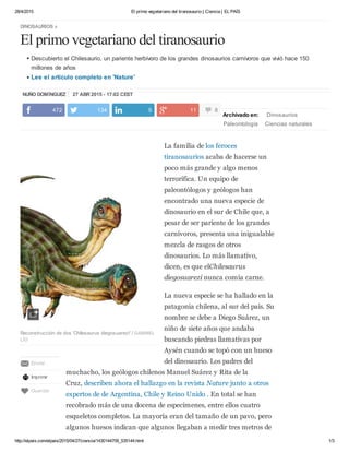 28/4/2015 El primo vegetariano del tiranosaurio | Ciencia | EL PAÍS
http://elpais.com/elpais/2015/04/27/ciencia/1430144709_535144.html 1/3
NUÑO DOMÍNGUEZ 27 ABR 2015 - 17:02 CEST
DINOSAURIOS »
El primo vegetariano del tiranosaurio
Descubierto el Chilesaurio, un pariente herbívoro de los grandes dinosaurios carnívoros que vivió hace 150
millones de años
Lee el artículo completo en 'Nature'
Archivado en: Dinosaurios
Paleontología Ciencias naturales
Ciencia
La familia de los feroces
tiranosaurios acaba de hacerse un
poco más grande y algo menos
terrorífica. Un equipo de
paleontólogos y geólogos han
encontrado una nueva especie de
dinosaurio en el sur de Chile que, a
pesar de ser pariente de los grandes
carnívoros, presenta una inigualable
mezcla de rasgos de otros
dinosaurios. Lo más llamativo,
dicen, es que elChilesaurus
diegosuarezi nunca comía carne.
La nueva especie se ha hallado en la
patagonia chilena, al sur del país. Su
nombre se debe a Diego Suárez, un
niño de siete años que andaba
buscando piedras llamativas por
Aysén cuando se topó con un hueso
del dinosaurio. Los padres del
muchacho, los geólogos chilenos Manuel Suárez y Rita de la
Cruz, describen ahora el hallazgo en la revista Nature junto a otros
expertos de de Argentina, Chile y Reino Unido . En total se han
recobrado más de una docena de especímenes, entre ellos cuatro
esqueletos completos. La mayoría eran del tamaño de un pavo, pero
algunos huesos indican que algunos llegaban a medir tres metros de
472 134 5 11 8
Reconstrucción de dos 'Chilesaurus diegosuarezi' / GABRIEL
LÍO
Enviar
Imprimir
Guardar
 