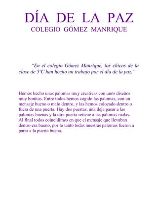 DÍA DE LA PAZ
COLEGIO GÓMEZ MANRIQUE

“En el colegio Gómez Manrique, los chicos de la
clase de 5ºC han hecho un trabajo por el día de la paz.”

Hemos hecho unas palomas muy creativas con unos diseños
muy bonitos. Entre todos hemos cogido las palomas, con un
mensaje bueno o malo dentro, y las hemos colocado dentro o
fuera de una puerta. Hay dos puertas, una deja pasar a las
palomas buenas y la otra puerta retiene a las palomas malas.
Al final todos coincidimos en que el mensaje que llevaban
dentro era bueno, por lo tanto todas nuestras palomas fueron a
parar a la puerta buena.

 