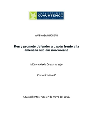 AMENAZA NUCLEAR
Kerry promete defender a Japón frente a la
amenaza nuclear norcoreana
Mónica Alexia Cuevas Araujo
Comunicación 6°
Aguascalientes, Ags. 17 de mayo del 2013.
 