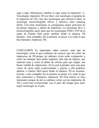 capa a capa. Mientrassea másfina la capa mejor la impresión. 3.-
Tecnologias impresión 3D con láser: esta tecnología es popular de
la impresión de 3D y hay dos tecnologías que utilizan el láser: la
tecnología estereolitografia (SLA) y selectiva laser sintering
(SLS). Con estas tecnologías se consigueuna mayor precisión de
las piezas impresas y ahorro de impresión. La tecnología SLA o
Estereolitografia nació antes que las tecnologías FDM y FFF de la
mano de Charles Hull quien también fundo la empresa 3D
Systems. Esta compañía fue la primera en poner a la venta lo que
hoy llamamos impresora 3D .
CONCLUSION Es importante saber conocer todo tipo de
tecnologías como la que acabamos de conocer que fue sobre las
impresoras de 3D porque así sabemos cómo están compuestas y
como las manejan para poder imprimir todo tipo de objetos, que
material usan y como lo deben de utilizar para que tengan una
buena calidad de impresiones. En la cual tú puedes tener una gran
visión de cómo están evolucionando y gracias a ello podemos
admirar a Charles Hull quien fundo la empresa 3D en sistemas.
Gracias a esta compañía fue la primera en poner a la venta lo que
hoy conocemos y llamamos impresora 3D Esta noticia es muy
interesante porque de ahí ya sabemos cómo son las impresoras de
3D y como han evolucionado con el paso del tiempo para tener
mejor tecnología en el país.
 