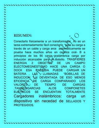 RESUMEN:
Conectarlo físicamente a un transformador no es un
tarea extremadamente fácil conectarlo para su carga a
través de un cable y carga arce automáticamente se
prueba hace muchos años en cepillos oral- B a
principios de los 90 carga inalámbrica carga por
inducción alcanzable para el bolsillo. TRASFIERES
ENERGIA 2 OBGETOS DE UN CAMPO
ELECTOMEGNESTISMO HACE UNA CARGA O
DOCK ESA ENERGIA PUEDE CARGAR UN
BATERIA . LAS LLAMADAS “BOBILLAS DE
INDUCCION “LA DEVENTAGA DE ESO MENOS
EFICENCIA DE CARGA COMPARANDO LOS
VALORES DE TIEMPO DE CARGAS
.TANBIENGARCIAS ALOS COMPONETES
ELETRICOS SE ENCUENTAN TOTALMENTE
Cargadores inalámbricos: carga un
dispositivo sin necedad de SELLADOS Y
PROTEGIDOS.
 