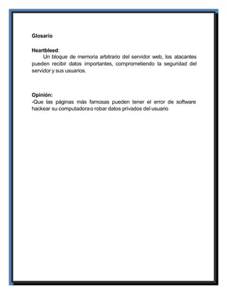 Glosario
Heartbleed:
Un bloque de memoria arbitrario del servidor web, los atacantes
pueden recibir datos importantes, comprometiendo la seguridad del
servidor y sus usuarios.
Opinión:
-Que las páginas más famosas pueden tener el error de software
hackear su computadorao robar datos privados del usuario
 