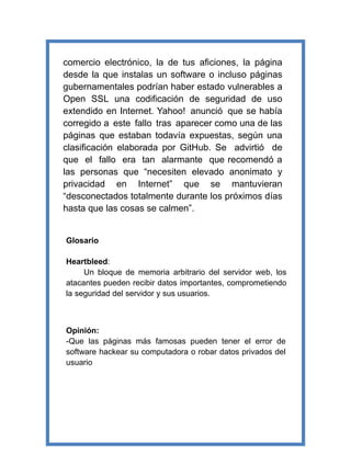 comercio electrónico, la de tus aficiones, la página
desde la que instalas un software o incluso páginas
gubernamentales podrían haber estado vulnerables a
Open SSL una codificación de seguridad de uso
extendido en Internet. Yahoo! anunció que se había
corregido a este fallo tras aparecer como una de las
páginas que estaban todavía expuestas, según una
clasificación elaborada por GitHub. Se advirtió de
que el fallo era tan alarmante que recomendó a
las personas que “necesiten elevado anonimato y
privacidad en Internet” que se mantuvieran
“desconectados totalmente durante los próximos días
hasta que las cosas se calmen”.
Glosario
Heartbleed:
Un bloque de memoria arbitrario del servidor web, los
atacantes pueden recibir datos importantes, comprometiendo
la seguridad del servidor y sus usuarios.
Opinión:
-Que las páginas más famosas pueden tener el error de
software hackear su computadora o robar datos privados del
usuario
 