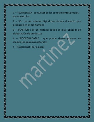 1 – TECNOLOGIA : conjuntosde los conocimientospropios
de una técnica
2 – 3D : es un sistema digital que simula el efecto que
producen en el ojo humano
3 – PLASTICO : es un material solido es muy utilizada en
elaboración de productos
4 – BIODEGRADABLE : que puede descomponerse en
elementos químicos naturales
5 – Tradicional : dar o pasar
 