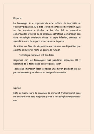 Reporte
La tecnología se a popularizado este método de impresión de
figuras y piezas en 3D a sido lo que se conoce como función. Que
se fue inventada a finales de los años 80 se empezó a
comercializar atreves de la empresa estratasis la impresión con
esta tecnologia comienza desde la capa inferior, creando la
superficie en la base para poder separar la pieza .
Se utiliza un fino hilo de plástico en resumen un dispositivo que
calienta el material hasta un punto de función
Tecnologia impresas 3D Con laser
Seguimos con las tecnologías mas populares imprecion 3D y
hablamos de 2 tecnologías que utilizan el laser
Tecnología imprecion laser consigue una mayor predicion de las
piezas impresas y un ahorro en tiempo de imprecion
Opinión
Esta es bueno para la creación de material tridimensional pero
me gustaría que esto mejorara y que la tecnología avanzara mas
aun .
 