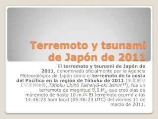 Terremoto y tsunami de Japón de 2011 El terremoto y tsunami de Japón de 2011, denominado oficialmente por la Agencia Meteorológica de Japón como el terremoto de la costa del Pacífico en la región de Tōhoku de 2011 (東北地方太平洋沖地震, Tōhoku Chihō Taiheiyō-oki Jishin[4?), fue un terremoto de magnitud 9,0 MWque creó olas de maremoto de hasta 10 m.[5] El terremoto ocurrió a las 14:46:23 hora local (05:46:23 UTC) del viernes 11 de marzo de 2011.  