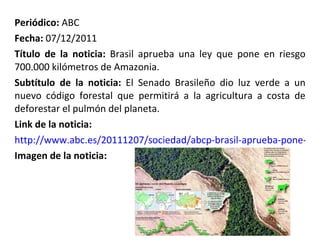 Periódico:  ABC Fecha:  07/12/2011 Título de la noticia:  Brasil aprueba una ley que pone en riesgo 700.000 kilómetros de Amazonia. Subtítulo de la noticia:  El Senado Brasileño dio luz verde a un nuevo código forestal que permitirá a la agricultura a costa de deforestar el pulmón del planeta. Link de la noticia: http://www.abc.es/20111207/sociedad/abcp-brasil-aprueba-pone-riesgo-20111207.html Imagen de la noticia: 