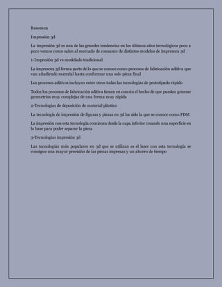 Resumen
Impresión 3d
La impresión 3d es una de las grandes tendencias en los últimos años tecnológicos poco a
poco vemos como salen al mercado de consumo de distintos modelos de impresora 3d
1-Impresión 3d vs modelado tradicional
La impresora 3d forma parte de lo que se conoce como procesos de fabricación aditiva que
van añadiendo material hasta conformar una solo pieza final
Los procesos aditivos incluyen entre otros todas las tecnologías de prototipado rápido
Todos los procesos de fabricación aditiva tienen en común el hecho de que pueden generar
geometrías muy complejas de una forma muy rápida
2-Tecnologias de deposición de material plástico
La tecnología de impresión de figuras y piezas en 3d ha sido la que se conoce como FDM
La impresión con esta tecnología comienza desde la capa inferior creando una superficie en
la base para poder separar la pieza
3-Tecnologias impresión 3d
Las tecnologías más populares en 3d que se utilizan es el laser con esta tecnología se
consigue una mayor precisión de las piezas impresas y un ahorro de tiempo
 