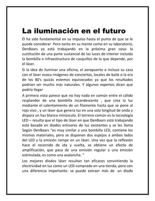 La iluminación en el futuro
Él ha sido fundamental en su impulso hasta el punto de que se le
puede considerar Pero tanto en su mente como en su laboratorio,
DenBaars ya está trabajando en la próxima gran cosa: la
sustitución de una parte sustancial de las luces de interior incluida
la bombilla e infraestructura de casquillos de la que depende, por
el láser.
Si la idea de iluminar una oficina, el aeropuerto o incluso su casa
con el láser evoca imágenes de conciertos, locales de baile o la era
de los 80′s quizás estemos equivocados ya que los resultados
podrían ser mucho más naturales. Y algunos expertos dicen que
podría llegar
A primera vista parece que no hay nada en común entre el cálido
resplandor de una bombilla incandescente , que crea la luz
mediante el calentamiento de un filamento hasta que se pone al
rojo vivo , y un láser que genera luz en una sola longitud de onda y
dispara un haz blanco minúsculo. El terreno común es la tecnología
LED – resulta que el tipo de láser en que DenBaars está trabajando
está basado en diodos emisores de luz existentes y se les llama
Según DenBaars “es muy similar a una bombilla LED, contiene los
mismos materiales, pero se disponen dos espejos a ambos lados
del LED y la emisión rompe en un láser. Una vez que la reflexión
hace el recorrido de ida y vuelta, se obtiene un efecto de
amplificación, que pasa de una emisión regular a una emisión
estimulada, es como una avalancha. ”
Los mejores diodos láser resultan tan eficaces convirtiendo la
electricidad en luz como un LED comprado en una tienda, pero con
una diferencia importante: se puede extraer más de un diodo
 