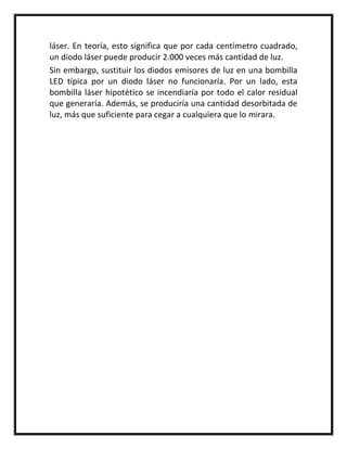 láser. En teoría, esto significa que por cada centímetro cuadrado,
un diodo láser puede producir 2.000 veces más cantidad de luz.
Sin embargo, sustituir los diodos emisores de luz en una bombilla
LED típica por un diodo láser no funcionaría. Por un lado, esta
bombilla láser hipotético se incendiaría por todo el calor residual
que generaría. Además, se produciría una cantidad desorbitada de
luz, más que suficiente para cegar a cualquiera que lo mirara.
 