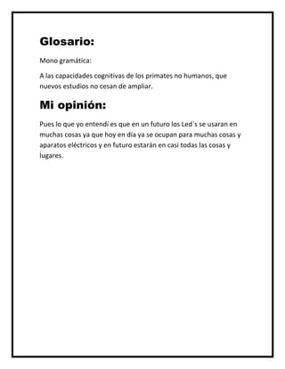 Glosario:
Mono gramática:
A las capacidades cognitivas de los primates no humanos, que
nuevos estudios no cesan de ampliar.
Mi opinión:
Pues lo que yo entendí es que en un futuro los Led´s se usaran en
muchas cosas ya que hoy en día ya se ocupan para muchas cosas y
aparatos eléctricos y en futuro estarán en casi todas las cosas y
lugares.
 
