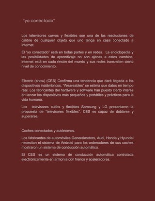 “yo conectado”
Los televisores curvos y flexibles son una de las resoluciones de
calibre de cualquier objeto que uno tenga en casa conectado a
internet.
El “yo conectado” está en todas partes y en redes. La enciclopedia y
las posibilidades de aprendizaje no son ajenas a estos cambios,
internet está en cada rincón del mundo y sus redes transmiten cierto
nivel de conocimiento.
Electric (show) (CES) Confirma una tendencia que dará llegada a los
dispositivos inalámbricos. “Weareables” se estima que datos en tiempo
real. Los fabricantes del hardware y software han puesto cierto interés
en lanzar los dispositivos más pequeños y portátiles y prácticos para la
vida humana.
Los televisores culfos y flexibles Samsung y LG presentaron la
propuesta de “televisores flexibles”. CES es capaz de doblarse y
superarse.
Coches conectados y autónomos.
Los fabricantes de automóviles Generalmotors, Audi, Honda y Hyundai
necesitan el sistema de Android para los ordenadores de sus coches
mostraron un sistema de conducción automática.
El CES es un sistema de conducción automática controlada
electrónicamente en armonía con frenos y aceleradores.
 