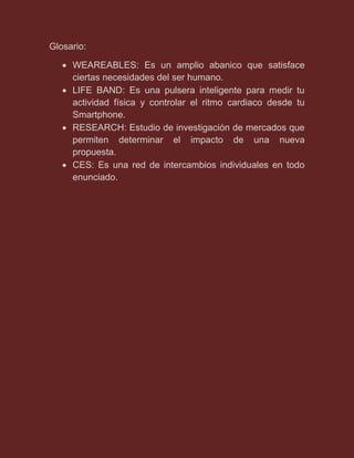 Glosario:
 WEAREABLES: Es un amplio abanico que satisface
ciertas necesidades del ser humano.
 LIFE BAND: Es una pulsera inteligente para medir tu
actividad física y controlar el ritmo cardiaco desde tu
Smartphone.
 RESEARCH: Estudio de investigación de mercados que
permiten determinar el impacto de una nueva
propuesta.
 CES: Es una red de intercambios individuales en todo
enunciado.
 